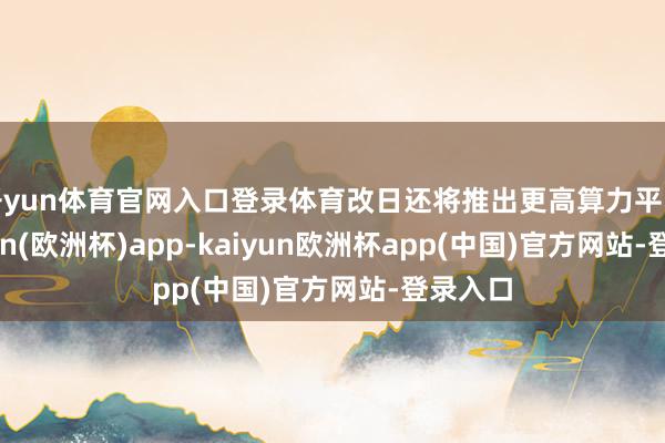 开yun体育官网入口登录体育改日还将推出更高算力平台-kaiyun(欧洲杯)app-kaiyun欧洲杯app(中国)官方网站-登录入口