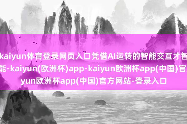 kaiyun体育登录网页入口凭借AI运转的智能交互才智和多场景职业功能-kaiyun(欧洲杯)app-kaiyun欧洲杯app(中国)官方网站-登录入口