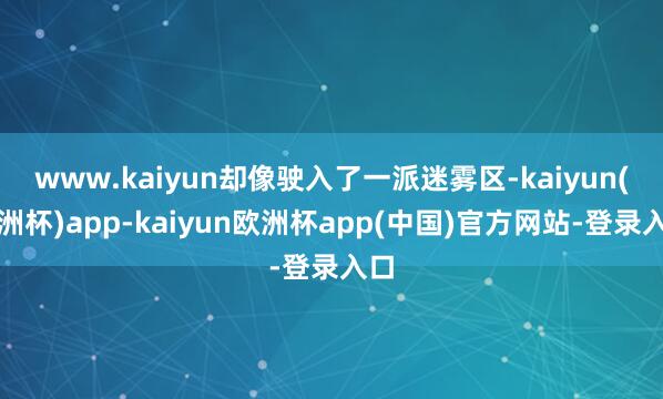 www.kaiyun却像驶入了一派迷雾区-kaiyun(欧洲杯)app-kaiyun欧洲杯app(中国)官方网站-登录入口