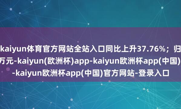 kaiyun体育官方网站全站入口同比上升37.76%；归母净利润3398.75万元-kaiyun(欧洲杯)app-kaiyun欧洲杯app(中国)官方网站-登录入口