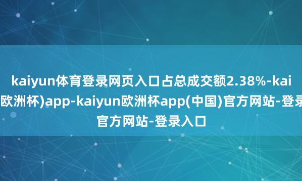 kaiyun体育登录网页入口占总成交额2.38%-kaiyun(欧洲杯)app-kaiyun欧洲杯app(中国)官方网站-登录入口