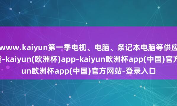 www.kaiyun第一季电视、电脑、条记本电脑等供应链提前坐褥出货-kaiyun(欧洲杯)app-kaiyun欧洲杯app(中国)官方网站-登录入口