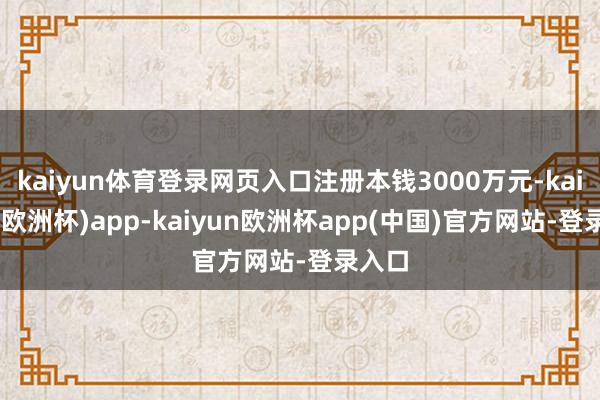 kaiyun体育登录网页入口注册本钱3000万元-kaiyun(欧洲杯)app-kaiyun欧洲杯app(中国)官方网站-登录入口