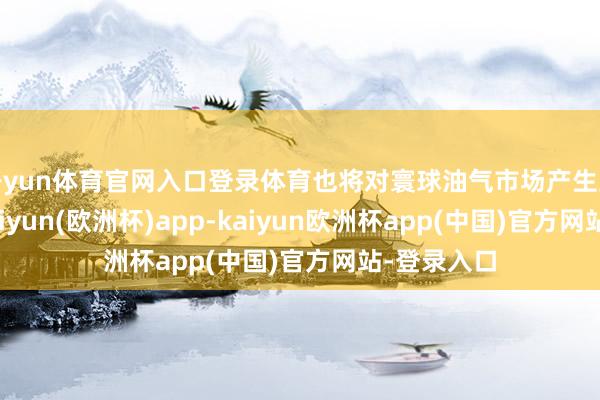 开yun体育官网入口登录体育也将对寰球油气市场产生紧要影响-kaiyun(欧洲杯)app-kaiyun欧洲杯app(中国)官方网站-登录入口
