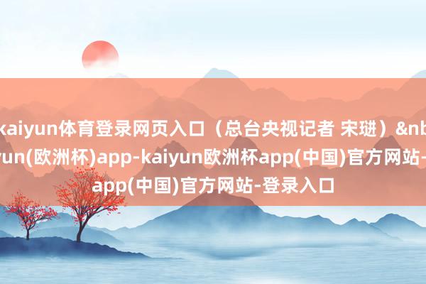 kaiyun体育登录网页入口（总台央视记者 宋琎）&nbsp;-kaiyun(欧洲杯)app-kaiyun欧洲杯app(中国)官方网站-登录入口