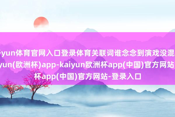 开yun体育官网入口登录体育关联词谁念念到演戏没混出表情-kaiyun(欧洲杯)app-kaiyun欧洲杯app(中国)官方网站-登录入口
