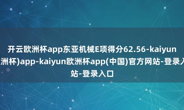开云欧洲杯app东亚机械E项得分62.56-kaiyun(欧洲杯)app-kaiyun欧洲杯app(中国)官方网站-登录入口