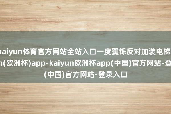 kaiyun体育官方网站全站入口一度矍铄反对加装电梯-kaiyun(欧洲杯)app-kaiyun欧洲杯app(中国)官方网站-登录入口