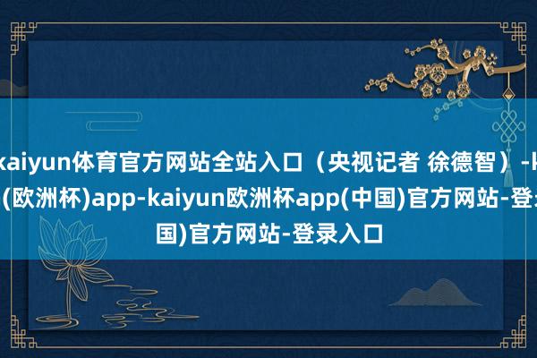 kaiyun体育官方网站全站入口（央视记者 徐德智）-kaiyun(欧洲杯)app-kaiyun欧洲杯app(中国)官方网站-登录入口