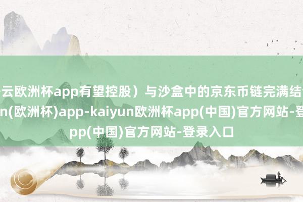 开云欧洲杯app有望控股）与沙盒中的京东币链完满结合-kaiyun(欧洲杯)app-kaiyun欧洲杯app(中国)官方网站-登录入口