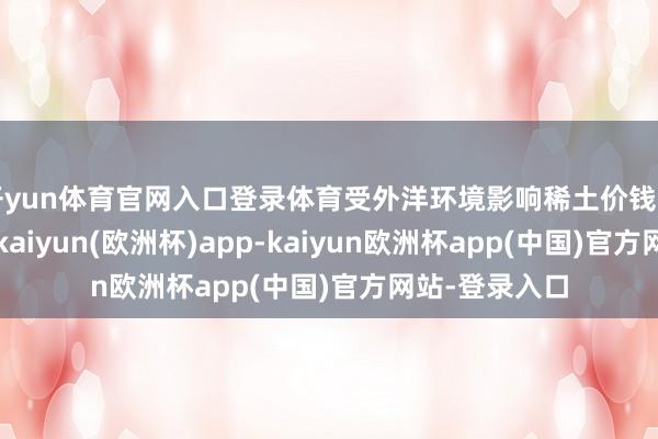 开yun体育官网入口登录体育受外洋环境影响稀土价钱出现顷然回落-kaiyun(欧洲杯)app-kaiyun欧洲杯app(中国)官方网站-登录入口