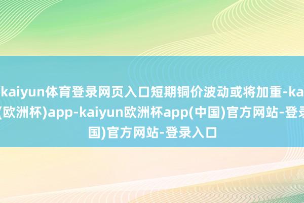 kaiyun体育登录网页入口短期铜价波动或将加重-kaiyun(欧洲杯)app-kaiyun欧洲杯app(中国)官方网站-登录入口