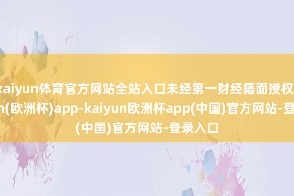 kaiyun体育官方网站全站入口未经第一财经籍面授权-kaiyun(欧洲杯)app-kaiyun欧洲杯app(中国)官方网站-登录入口