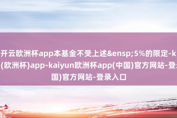 开云欧洲杯app本基金不受上述&ensp;5%的限定-kaiyun(欧洲杯)app-kaiyun欧洲杯app(中国)官方网站-登录入口