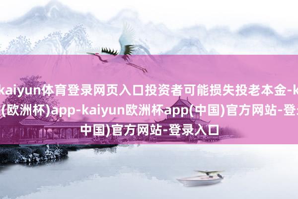 kaiyun体育登录网页入口投资者可能损失投老本金-kaiyun(欧洲杯)app-kaiyun欧洲杯app(中国)官方网站-登录入口