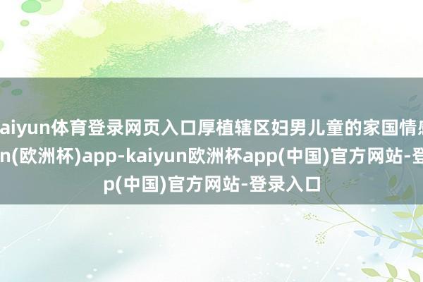 kaiyun体育登录网页入口厚植辖区妇男儿童的家国情感-kaiyun(欧洲杯)app-kaiyun欧洲杯app(中国)官方网站-登录入口