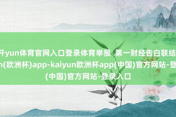 开yun体育官网入口登录体育举报  第一财经告白联结-kaiyun(欧洲杯)app-kaiyun欧洲杯app(中国)官方网站-登录入口