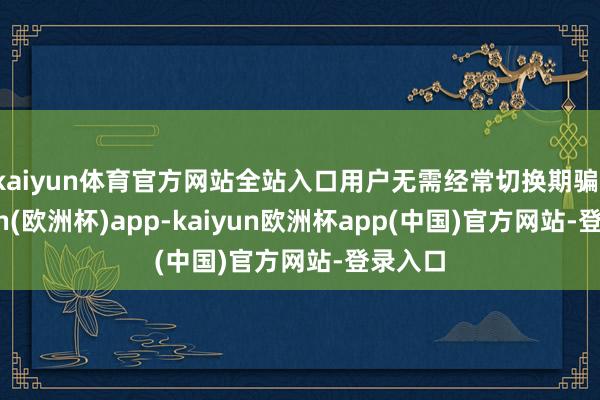 kaiyun体育官方网站全站入口用户无需经常切换期骗-kaiyun(欧洲杯)app-kaiyun欧洲杯app(中国)官方网站-登录入口