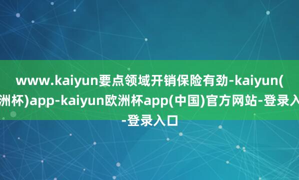 www.kaiyun要点领域开销保险有劲-kaiyun(欧洲杯)app-kaiyun欧洲杯app(中国)官方网站-登录入口