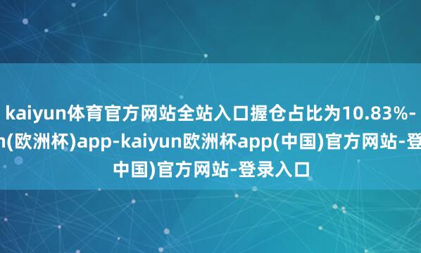 kaiyun体育官方网站全站入口握仓占比为10.83%-kaiyun(欧洲杯)app-kaiyun欧洲杯app(中国)官方网站-登录入口