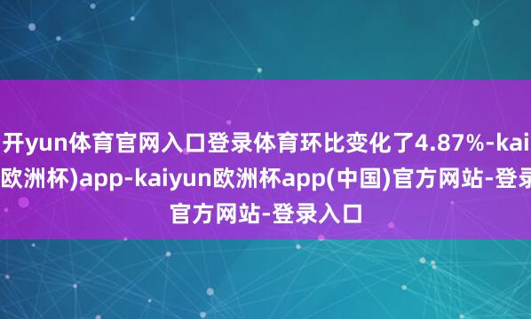 开yun体育官网入口登录体育环比变化了4.87%-kaiyun(欧洲杯)app-kaiyun欧洲杯app(中国)官方网站-登录入口