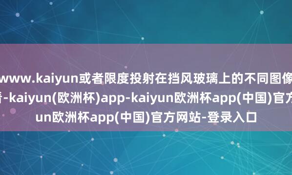 www.kaiyun或者限度投射在挡风玻璃上的不同图像差异由谁不雅看-kaiyun(欧洲杯)app-kaiyun欧洲杯app(中国)官方网站-登录入口