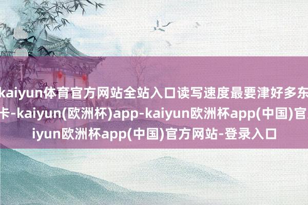 kaiyun体育官方网站全站入口读写速度最要津好多东说念主一搜存储卡-kaiyun(欧洲杯)app-kaiyun欧洲杯app(中国)官方网站-登录入口