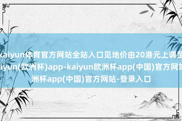 kaiyun体育官方网站全站入口见地价由20港元上调至24港元-kaiyun(欧洲杯)app-kaiyun欧洲杯app(中国)官方网站-登录入口