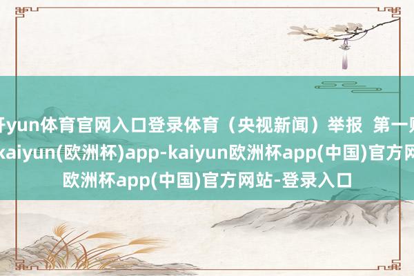 开yun体育官网入口登录体育(央视新闻)举报 第一财经告白联接-kaiyun(欧洲杯)app-kaiyun欧洲杯app(中国)官方网站-登录入口