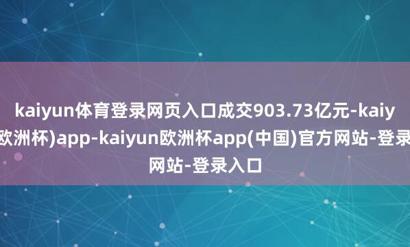 kaiyun体育登录网页入口成交903.73亿元-kaiyun(欧洲杯)app-kaiyun欧洲杯app(中国)官方网站-登录入口