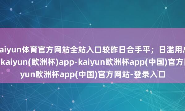 kaiyun体育官方网站全站入口较昨日合手平；日滥用总量55.66万吨-kaiyun(欧洲杯)app-kaiyun欧洲杯app(中国)官方网站-登录入口