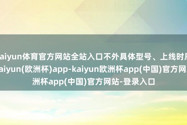 kaiyun体育官方网站全站入口不外具体型号、上线时辰暂不解确-kaiyun(欧洲杯)app-kaiyun欧洲杯app(中国)官方网站-登录入口