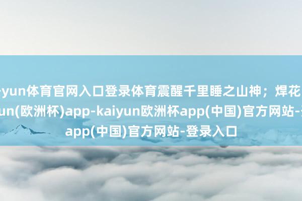 开yun体育官网入口登录体育震醒千里睡之山神;焊花飞溅-kaiyun(欧洲杯)app-kaiyun欧洲杯app(中国)官方网站-登录入口