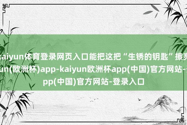 kaiyun体育登录网页入口能把这把“生锈的钥匙”擦亮点-kaiyun(欧洲杯)app-kaiyun欧洲杯app(中国)官方网站-登录入口