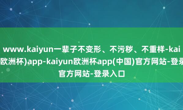 www.kaiyun一辈子不变形、不污秽、不重样-kaiyun(欧洲杯)app-kaiyun欧洲杯app(中国)官方网站-登录入口