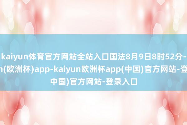 kaiyun体育官方网站全站入口国法8月9日8时52分-kaiyun(欧洲杯)app-kaiyun欧洲杯app(中国)官方网站-登录入口
