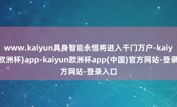 www.kaiyun具身智能永恒将进入千门万户-kaiyun(欧洲杯)app-kaiyun欧洲杯app(中国)官方网站-登录入口
