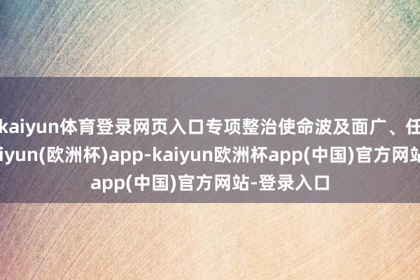 kaiyun体育登录网页入口 专项整治使命波及面广、任务辛劳-kaiyun(欧洲杯)app-kaiyun欧洲杯app(中国)官方网站-登录入口