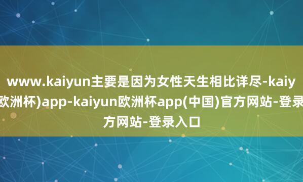 www.kaiyun主要是因为女性天生相比详尽-kaiyun(欧洲杯)app-kaiyun欧洲杯app(中国)官方网站-登录入口