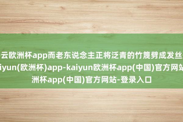 开云欧洲杯app而老东说念主正将泛青的竹篾劈成发丝般的细条-kaiyun(欧洲杯)app-kaiyun欧洲杯app(中国)官方网站-登录入口