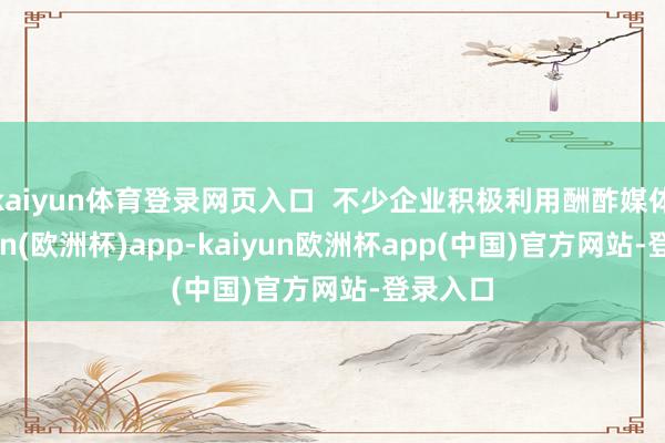 kaiyun体育登录网页入口 不少企业积极利用酬酢媒体-kaiyun(欧洲杯)app-kaiyun欧洲杯app(中国)官方网站-登录入口