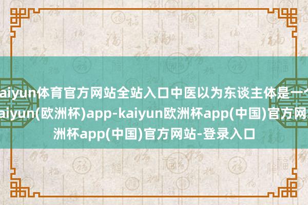 kaiyun体育官方网站全站入口中医以为东谈主体是一个有机举座-kaiyun(欧洲杯)app-kaiyun欧洲杯app(中国)官方网站-登录入口