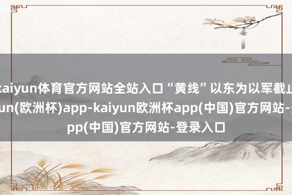 kaiyun体育官方网站全站入口“黄线”以东为以军截止区-kaiyun(欧洲杯)app-kaiyun欧洲杯app(中国)官方网站-登录入口