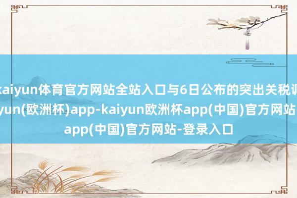 kaiyun体育官方网站全站入口与6日公布的突出关税调换明-kaiyun(欧洲杯)app-kaiyun欧洲杯app(中国)官方网站-登录入口