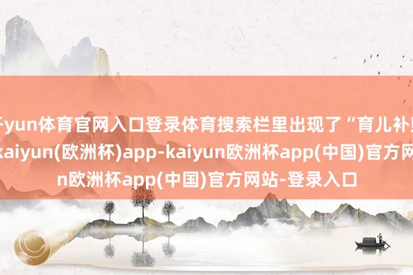 开yun体育官网入口登录体育搜索栏里出现了“育儿补贴”这个热词-kaiyun(欧洲杯)app-kaiyun欧洲杯app(中国)官方网站-登录入口