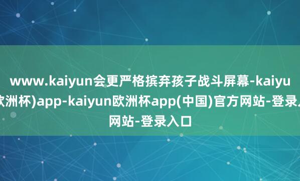 www.kaiyun会更严格摈弃孩子战斗屏幕-kaiyun(欧洲杯)app-kaiyun欧洲杯app(中国)官方网站-登录入口