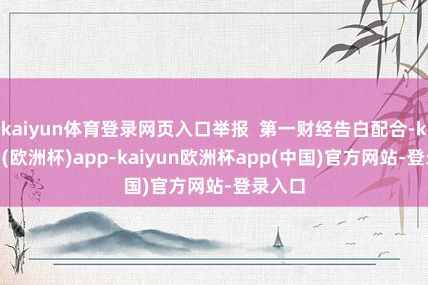 kaiyun体育登录网页入口举报  第一财经告白配合-kaiyun(欧洲杯)app-kaiyun欧洲杯app(中国)官方网站-登录入口