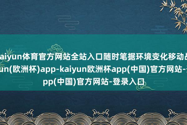 kaiyun体育官方网站全站入口随时笔据环境变化移动战术-kaiyun(欧洲杯)app-kaiyun欧洲杯app(中国)官方网站-登录入口