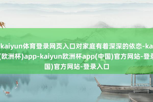 kaiyun体育登录网页入口对家庭有着深深的依恋-kaiyun(欧洲杯)app-kaiyun欧洲杯app(中国)官方网站-登录入口