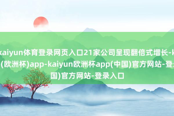 kaiyun体育登录网页入口21家公司呈现翻倍式增长-kaiyun(欧洲杯)app-kaiyun欧洲杯app(中国)官方网站-登录入口
